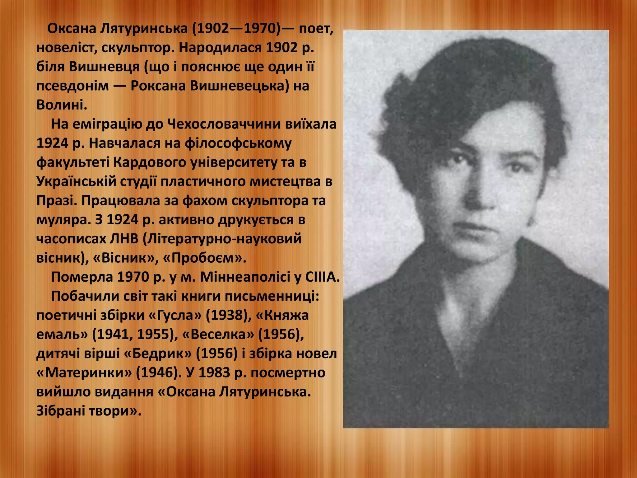 Оксана Лятуринська (1902—1970)— поет, 
новеліст, скульптор. Народилася 1902 р. 
біля Вишневця (що і пояснює ще один її 
псевдонім — Роксана Вишневецька) на 
Волині. 
На еміграцію до Чехословаччини виїхала 
1924 р. Навчалася на філософському 
факультеті Кардового університету та в 
Українській студії пластичного мистецтва в 
Празі. Працювала за фахом скульптора та 
муляра. З 1924 р. активно друкується в 
часописах ЛНВ (Літературно-науковий 
вісник), «Вісник», «Пробоєм». 
Померла 1970 р. у м. Міннеаполісі у СІІІА. 
Побачили світ такі книги письменниці: 
поетичні збірки «Гусла» (1938), «Княжа 
емаль» (1941, 1955), «Веселка» (1956), 
дитячі вірші «Бедрик» (1956) і збірка новел 
«Материнки» (1946). У 1983 р. посмертно 
вийшло видання «Оксана Лятуринська. 
Зібрані твори». 
 
