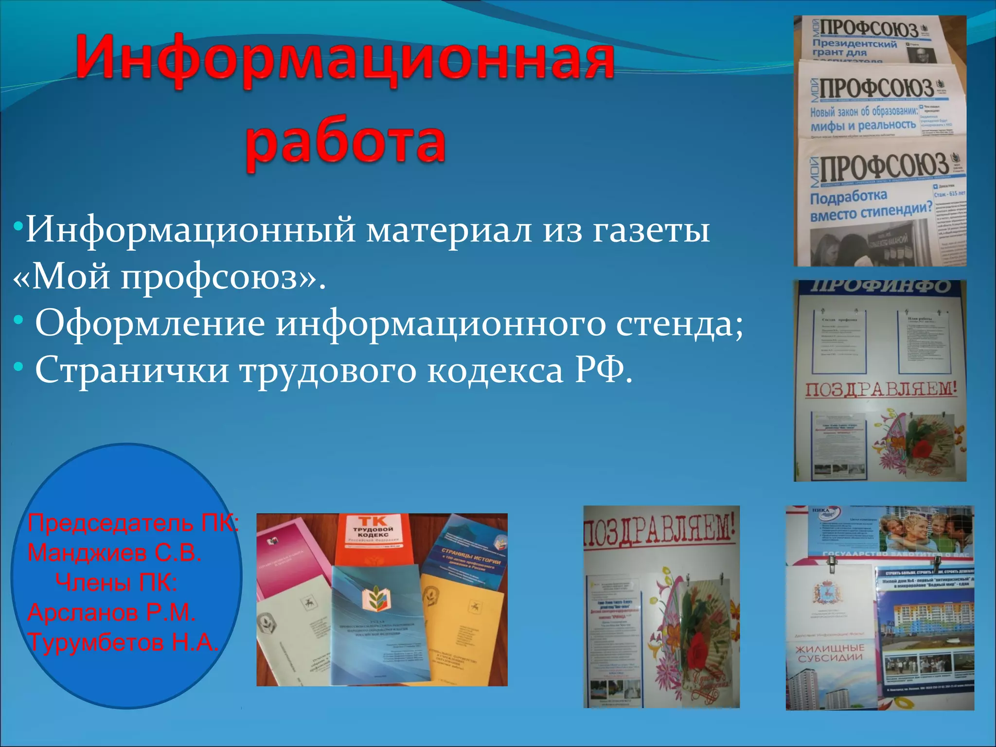 •Информационный материал из газеты 
«Мой профсоюз». 
• Оформление информационного стенда; 
• Странички трудового кодекса РФ. 
Председатель ПК: 
Манджиев С.В. 
Члены ПК: 
Арсланов Р.М. 
Турумбетов Н.А. 
 