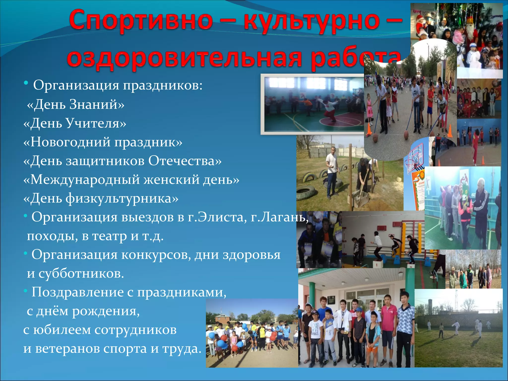 • Организация праздников: 
«День Знаний» 
«День Учителя» 
«Новогодний праздник» 
«День защитников Отечества» 
«Международный женский день» 
«День физкультурника» 
• Организация выездов в г.Элиста, г.Лагань, 
походы, в театр и т.д. 
• Организация конкурсов, дни здоровья 
и субботников. 
• Поздравление с праздниками, 
с днём рождения, 
с юбилеем сотрудников 
и ветеранов спорта и труда. 
 