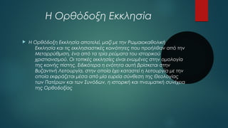 Η Ορθόδοξη Εκκλησία 
 Η Ορθόδοξη Εκκλησία αποτελεί, μαζί με την Ρωμαιοκαθολική 
Εκκλησία και τις εκκλησιαστικές κοινότητες που προήλθαν από την 
Μεταρρύθμιση, ένα από τα τρία ρεύματα του ιστορικού 
χριστιανισμού. Οι τοπικές εκκλησίες είναι ενωμένες στην ομολογία 
της κοινής πίστης. Ειδικότερα η ενότητα αυτή βρίσκεται στην 
Βυζαντινή Λειτουργία, στην οποία έχει καταστεί η λειτουργία με την 
οποία εκφράζεται μέσα από μία ευρεία σύνθεση της Θεολογίας 
των Πατέρων και των Συνόδων, η ιστορική και πνευματική συνέχεια 
της Ορθοδοξίας 
 