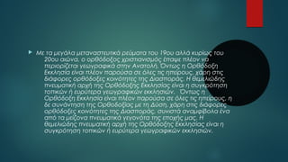  Με τα μεγάλα μεταναστευτικά ρεύματα του 19ου αλλά κυρίως του 
20ου αιώνα, ο ορθόδοξος χριστιανισμός έπαψε πλέον να 
περιορίζεται γεωγραφικά στην Ανατολή. Όντως η Ορθόδοξη 
Εκκλησία είναι πλέον παρούσα σε όλες τις ηπείρους, χάρη στις 
διάφορες ορθόδοξες κοινότητες της Διασποράς. Η θεμελιώδης 
πνευματική αρχή της Ορθόδοξης Εκκλησίας είναι η συγκρότηση 
τοπικών ή ευρύτερα γεωγραφικών εκκλησιών. Όντως η 
Ορθόδοξη Εκκλησία είναι πλέον παρούσα σε όλες τις ηπείρους, η 
δε συνάντηση της Ορθοδοξίας με τη Δύση, χάρη στις διάφορες 
ορθόδοξες κοινότητες της Διασποράς, συνιστά αναμφίβολα ένα 
από τα μείζονα πνευματικά γεγονότα της εποχής μας. Η 
θεμελιώδης πνευματική αρχή της Ορθόδοξης Εκκλησίας είναι η 
συγκρότηση τοπικών ή ευρύτερα γεωγραφικών εκκλησιών. 
 
