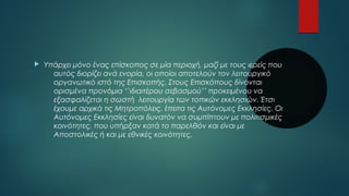  Υπάρχει μόνο ένας επίσκοπος σε μία περιοχή, μαζί με τους ιερείς που 
αυτός διορίζει ανά ενορία, οι οποίοι αποτελούν τον λειτουργικό 
οργανωτικό ιστό της Επισκοπής. Στους Επισκόπους δίνονται 
ορισμένα προνόμια ‘’ιδιαιτέρου σεβασμού’’ προκειμένου να 
εξασφαλίζεται η σωστή λειτουργία των τοπικών εκκλησιών. Έτσι 
έχουμε αρχικά τις Μητροπόλεις, έπειτα τις Αυτόνομες Εκκλησίες. Οι 
Αυτόνομες Εκκλησίες είναι δυνατόν να συμπίπτουν με πολιτισμικές 
κοινότητες, που υπήρξαν κατά το παρελθόν και είναι με 
Αποστολικές ή και με εθνικές κοινότητες. 
 