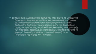  Σε παγκόσμια κλίμακα μετά το Σχίσμα του 11ου αιώνα, το Οικουμενικό 
Πατριαρχείο Κωνσταντινουπόλεως έχει πρωτείο τιμής και έχει ένα 
ρόλο πρωτοβουλίας καθώς και προεδρίας στο σύνολο της 
Ορθόδοξης Εκκλησίας. Τα αποτέλεσμα αυτής της θεμελιώδους 
αρχής της οργάνωσης της Ορθόδοξης Εκκλησίας, είναι η ύπαρξη 
των τεσσάρων πρεσβυγενών Πατριαρχείων, τα οποία πριν από το 
χωρισμό Ανατολής και Δύσης, αποτελούσαν μαζί με το 
Πατριαρχείο της Ρώμης, την Πενταρχία. 
 