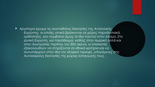  Αργότερα έχουμε τις συσταθείσες Εκκλησίες της Ανατολικής 
Ευρώπης, οι οποίες γενικά βρίσκονται σε χώρες παραδοσιακά, 
ορθόδοξες. Δεν συμβαίνει όμως το ίδιο παντού στον κόσμο. Στη 
Δυτική Ευρώπη, για παράδειγμα, καθώς στην Αμερική αλλά και 
στην Αυστραλία, περίπου τον 20ό αιώνα, οι επισκοπές 
εξακολουθούν να στηρίζονται σε εθνικά κριτήρια και να 
συνυπάρχουν στην ίδια την εδαφική περιοχή, υπαγόμενες στις 
Αυτοκέφαλες Εκκλησίες της χώρας καταγωγής τους. 
 