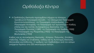 Ορθόδοξα Κέντρα 
 Η Ορθόδοξος Εκκλησία περιλαμβάνει σήμερα τα τέσσερα 
πρεσβυγενή Πατριαρχεία δηλαδή : ~το Οικουμενικό Πατριαρχείο 
Κωνσταντινουπόλεως ~το Πατριαρχείο Αλεξανδρείας, ~το 
Πατριαρχείο Αντιοχείας ~το Πατριαρχείο των Ιεροσολύμων Καθώς 
επίσης και τας λοιπάς Αυτοκεφάλους Εκκλησίας ήτοι : ~το 
Πατριαρχείο Ρωσσίας [1589] ~το Πατριαρχείο της Σερβίας [1920] 
~το Πατριαρχείο της Ρουμανίας [1925] ~το Πατριαρχείο της 
Βουλγαρίας [1953] 
Καθώς και τις Αυτοκέφαλες Εκκλησίες : Κύπρου, Πολωνίας, Ελλάδος, 
Αλβανίας, Τσεχίας και Σλοβακίας, καθώς και τις Αυτόνομες Εκκλησίες 
Φιλλανδίας και Εσθονίας. Ο αριθμός των Ορθοδόξων ανά τον κόσμο 
ανέρχεται περίπου στα 250 εκκατομύρια πιστών. 
 