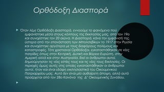 Ορθόδοξη Διασπορά 
 Όταν λέμε Ορθόδοξη Διασπορά, εννοούμε το φαινόμενο πού 
εμφανίστηκε μέσα στους κόλπους της Εκκλησίας μας, από τον 19ο 
και συνεχίστηκε τον 20 αιώνα. Η Διασπορά, κάνει την εμφάνισή της, 
ύστερα από την επανάσταση των Μπολσεβίκων το 1917 στην Ρωσία 
και συνεχίστηκε αργότερα με τους διαφόρους πολέμους και 
καταστροφές. Τότε χριστιανοί Ορθόδοξοι, εγκαταστάθηκαν σε νέες 
πατρίδες όπως στην Κεντρική, Δυτική και Βόρεια Ευρώπη, στην 
Αμερική αλλά και στην Αυστραλία. Εκεί οι άνθρωποι αυτοί, 
δημιούργησαν τις νέες εστίες τους και τις νέες τους Εκκλησίες. Οι 
περιοχές όμως αυτές στις οποίες εγκαταστάθηκαν οι άνθρωποι 
αυτοί, ήταν και είναι εδάφη εκκλησιαστικά του Οικουμενικού 
Πατριαρχείου μας. Αυτό δεν είναι μία αυθαίρετη άποψη, αλλά αυτό 
προέρχεται από τον 28ο Κανόνα της Δ’ Οικουμενικής Συνόδου. 
 
 
