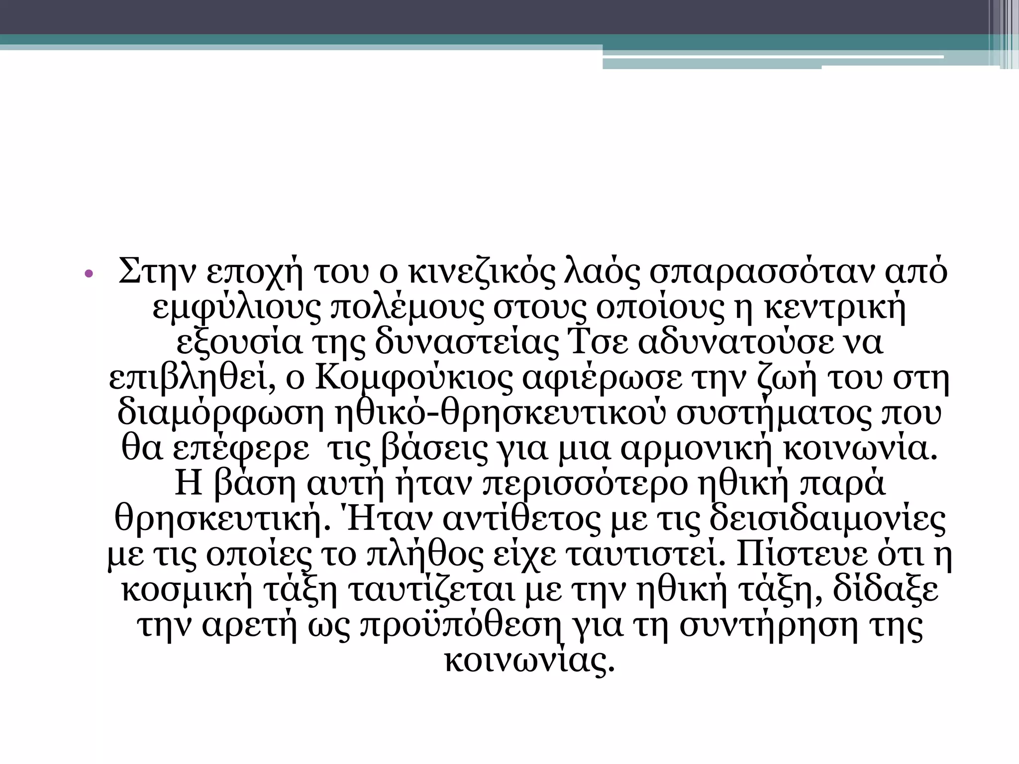 • Στην εποχή του ο κινεζικός λαός σπαρασσόταν από 
εμφύλιους πολέμους στους οποίους η κεντρική 
εξουσία της δυναστείας Τσε αδυνατούσε να 
επιβληθεί, ο Κομφούκιος αφιέρωσε την ζωή του στη 
διαμόρφωση ηθικό-θρησκευτικού συστήματος που 
θα επέφερε τις βάσεις για μια αρμονική κοινωνία. 
Η βάση αυτή ήταν περισσότερο ηθική παρά 
θρησκευτική. Ήταν αντίθετος με τις δεισιδαιμονίες 
με τις οποίες το πλήθος είχε ταυτιστεί. Πίστευε ότι η 
κοσμική τάξη ταυτίζεται με την ηθική τάξη, δίδαξε 
την αρετή ως προϋπόθεση για τη συντήρηση της 
κοινωνίας. 
 