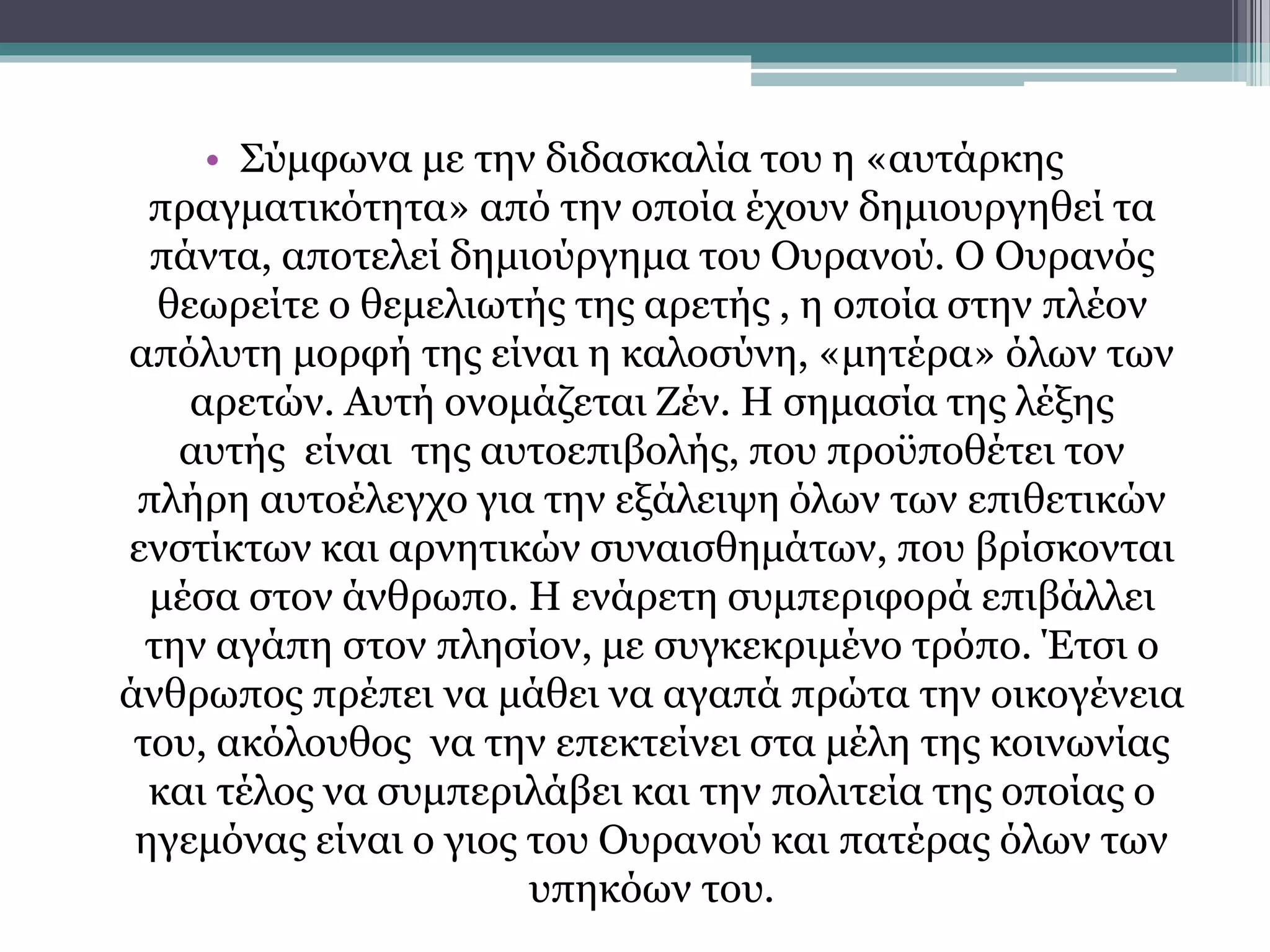 • Σύμφωνα με την διδασκαλία του η «αυτάρκης 
πραγματικότητα» από την οποία έχουν δημιουργηθεί τα 
πάντα, αποτελεί δημιούργημα του Ουρανού. Ο Ουρανός 
θεωρείτε ο θεμελιωτής της αρετής , η οποία στην πλέον 
απόλυτη μορφή της είναι η καλοσύνη, «μητέρα» όλων των 
αρετών. Αυτή ονομάζεται Ζέν. Η σημασία της λέξης 
αυτής είναι της αυτοεπιβολής, που προϋποθέτει τον 
πλήρη αυτοέλεγχο για την εξάλειψη όλων των επιθετικών 
ενστίκτων και αρνητικών συναισθημάτων, που βρίσκονται 
μέσα στον άνθρωπο. Η ενάρετη συμπεριφορά επιβάλλει 
την αγάπη στον πλησίον, με συγκεκριμένο τρόπο. Έτσι ο 
άνθρωπος πρέπει να μάθει να αγαπά πρώτα την οικογένεια 
του, ακόλουθος να την επεκτείνει στα μέλη της κοινωνίας 
και τέλος να συμπεριλάβει και την πολιτεία της οποίας ο 
ηγεμόνας είναι ο γιος του Ουρανού και πατέρας όλων των 
υπηκόων του. 
 