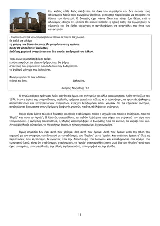 11 
Και κακϊσ κάκε λαόσ ςκζφτεται το δικό του ςυμφζρον και δεν ακοφει τουσ αδφναμουσ λαοφσ που φωνάηουν βοικεια, ο ποιθτισ παρουςιάηει να επικρατεί το δίκαιο του δυνατοφ. Ο δυνατόσ ζχει πάντα δίκιο και κάνει ό,τι κζλει, ενϊ ο αδφναμοσ ελπίηει ότι κάποτε κα αποκαταςτακεί θ θκικι τάξθ, κα τιμωρθκοφν οι υβριςτζσ και κα ζρκει τρζχοντασ ο αγγελιοφόροσ να αναγγείλει τθν ιττα των κατακτθτϊν. - Τϊρα καλφτερα να λθςμονιςουμε πάνω ςε τοφτα τα χαλίκια δε φελά να μιλάμε τθ γνϊμθ των δυνατϊν ποιοσ κα μπορζςει να τθ γυρίςει; ποιοσ κα μπορζςει ν' ακουςτεί; Κακζνασ χωριςτά ονειρεφεται και δεν ακοφει το βραχνά των άλλων. -Ναι, όμωσ ο μαντατοφόροσ τρζχει κι όςο μακρφσ κι αν είναι ο δρόμοσ του, κα φζρει ς' αυτοφσ που γφρευαν ν' αλυςοδζςουν τον Ελλιςποντο το φοβερό μινυμα τθσ Σαλαμίνασ. Φωνι κυρίου επί των υδάτων. Νιςοσ τισ ζςτι. Σαλαμίνα, Κφπροσ, Νοζμβρησ ΄53 Ο αγγελιοφόροσ πράγματι ιρκε, αργότερα όμωσ, και ανιγγειλε και άλλο κακό μαντάτο, ιρκε τον Ιοφλιο του 1974, όταν θ φρίκθ τθσ ανεμπόδιςτθσ ειςβολισ εριμωνε χωριά και πόλεισ κι οι πρόςφυγεσ, ςε τραγικζσ φάλαγγεσ απροςτάτευτων και κατατρεγμζνων ανκρϊπων, ζτρεχαν ξεριηωμζνοι όπου νόμιηαν ότι κα ζβριςκαν ςωτθρία, αναηθτϊντασ δραματικά ςτουσ δρόμουσ διαφυγισ γονιοφσ, παιδιά, αδζλφια και ςυηφγουσ. Ροιοσ είναι άραγε τελικά ο δυνατόσ και ποιοσ ο αδφναμοσ, ποιοσ ο ιςχυρόσ και ποιοσ ο ανίςχυροσ, ποιο το ‘κθρίο’ και ποιο το ‘αρνίο’; Ο Χριςτόσ ςταυρϊκθκε, το αθδόνι ξεψφχθςε ςτα νφχια του γερακιοφ τθν ϊρα που τραγουδοφςε, θ Αντιγόνθ κανατϊκθκε, θ Μιλοσ καταςτράφθκε, ο Σωκράτθσ ιπιε το κϊνειο, το καράβι του κυρ- Αντριά βοφλιαξε αφτανδρο, το Μεςολόγγι ζπεςε, θ Κφπροσ παραμζνει διχοτομθμζνθ. Πμωσ ςθμαςία δεν ζχει αυτό που χάκθκε, όςο αυτό που ζμεινε. Αυτό που ζμεινε μετά τθν πάλθ του ιςχυροφ με τον ανίςχυρο, του δυνατοφ με τον αδφναμο, του ‘κθρίου’ με το ‘αρνίο’. Και αυτό που ζμεινε ς’ όλεσ τισ περιπτϊςεισ που εξετάςαμε, ξεκινϊντασ από τθν Αποκάλυψθ του Ιωάννου και καταλιγοντασ ςτο δράμα του κυπριακοφ λαοφ, είναι ότι ο αδφναμοσ, ο ανίςχυροσ, το ‘αρνίο’ αντιπαρακζτει ςτθν ωμι βία του ‘κθρίου’ αυτό που ζχει: τθν αγάπθ, τθν ευαιςκθςία, τθν θκικι, τθ δικαιοςφνθ, τθν ομορφιά και τθν ελπίδα.  