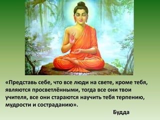 «Представь себе, что все люди на свете, кроме тебя, 
являются просветлёнными, тогда все они твои 
учителя, все они стараются научить тебя терпению, 
мудрости и состраданию». 
Будда 
 