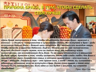 ПРИЧИНА БРАКА, ВВ ТТООММ,, ЧЧТТООББЫЫ ССДДЕЕЛЛААТТЬЬ 
ССЕЕББЯЯ ЛЛУУЧЧШШЕЕ 
«Цель брака заключается в том, чтобы объединить два мира души - мужской и 
женский – и достичь совершенства в супружеской любви. Мы вступаем в брак – ради 
исполнения Божьей Воли – Божьей цели творения. Мы женимся или выходим замуж, 
чтобы попасть в Царство Небесное. Ещё мы делаем это во имя человечества. 
Мужчина достоин стать мужем, если он любит жену, как любимицу всего 
человечества, как возлюбленную дочь Бога. То же самое относится и к женщинам. 
Выходя замуж, думайте о том, чтобы оставить после себя следы любви для Бога и 
человечества через посредство семьи, в которой правая нога – это мужчина, а 
левая – женщина. Поскольку муж – это правая нога, а жена – левая, вы останетесь 
одноногим человеком, если не вступите в брак. Более того правая и левая ноги 
должны быть совершенными. Если одна из ног будет с изъяном, вы станете 
инвалидом». Преп. Мун Сон Мён 
 