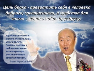 Цель ббррааккаа -- ппррееввррааттииттьь ссееббяя вв ччееллооввееккаа 
ддооббррооггоо,, ссооввеерршшееннннооггоо,, аа ссррееддссттвваа ддлляя 
ээттооггоо -- ддееллааттьь ддооббрроо ддрруугг ддррууггуу.. 
«Добиться счастья 
можно, только лишь 
имея объект. 
Любовь, счастье и 
радость не могут 
возникнуть при 
участии только 
одной стороны». 
Преп. Мун Сон Мён 
 