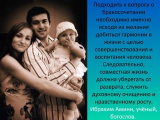 Подходить к вопросу о 
бракосочетании 
необходимо именно 
исходя из желания 
добиться гармонии в 
жизни с целью 
совершенствования и 
воспитания человека. 
Следовательно, 
совместная жизнь 
должна уберегать от 
разврата, служить 
духовному очищению и 
нравственному росту. 
Ибрахим Амини, учёный, 
богослов. 
 