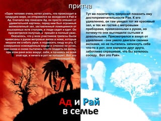 ппррииттччаа 
«Один человек очень хотел узнать, ччттоо ппррооииссххооддиитт вв 
ггрряяддуущщеемм ммииррее,, оонн ооттппррааввииллссяя ннаа ээккссккууррссииюю вв РРаайй ии 
ААдд.. ССннааччааллаа ееммуу ппооккааззааллии ААдд,, оонн ппррооссттоо ооппеешшиилл оотт 
ууддииввииттееллььнноойй ккааррттиинныы,, ппеерреедд нниимм ббыылл ооггррооммнныыйй 
ввееллииккооллееппнныыйй ззаалл,, ззаассттааввллеенннныыйй ллооммяящщииммииссяя оотт 
ииззыыссккаанннныыхх яяссттвв ссттооллааммии,, ии ллююддии ссииддяятт ии ееддяятт.. ООнн 
ппррииссммооттррееллссяя ппооллууччшшее,, ии ппрриишшёёлл вв ппооллнныыйй уужжаасс.. 
ООккааззааллооссьь,, ччттоо уу ввссеехх ууччаассттннииккоовв ттррааппееззыы ббыыллии 
ппррииввяяззаанныы кк ррууккаамм ммееттррооввыыее ввииллккии ии нноожжии,, ккооттооррыыее 
ммеешшааллии иимм ссггииббааттьь ррууккии,, ии ппооддннооссииттьь ппиищщуу ккоо ррттуу.. СС 
ссооввеерршшеенннноо ииззммоожжддёённнныымм ввииддоомм ии ссллююннооюю ннаа ууссттаахх,, 
ооннии сснноовваа ии сснноовваа ппыыттааллииссьь ччттоо--ттоо ппооддддееттьь ннаа ввииллккуу,, 
ппррии ээттоомм рраанняя ввссеехх ввооккрруугг,, ссееббяя,, ии ппааччккааяяссьь ввоо ввссеейй 
ээттоойй ееддее,, ии ннииччееггоо вв рроотт ннее ппооппааддааеетт.. ВВоотт ээттоо 
ннаассттоояящщиийй ААдд.. 
Тут же посетитель попросил показать ему 
достопримечательности Рая. К его 
удивлению, он там увидел тот же красивый 
зал, и тех же гостей с метровыми 
приборами, привязанными к рукам, но 
почему-то они выглядели сытыми и 
довольными. Присмотрелся и ахнул от 
удивления - они умело двигали своими 
вилками, но не пытались запихнуть себе 
что-то в рот, они кормили друг друга, 
заботливо спрашивая, что бы хотелось 
соседу. Вот это Рай». 
ААдд ии РРаайй 
вв ссееммььее 
 