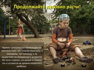 ППррооддооллжжааййттее ддууххооввнноо рраассттии!! 
Кризис супружества происходит по 
причине того, что многие мужчины и 
женщины, так никогда и не 
вырастают из юношеского возраста. 
Их тела стареют, но разум и сердце 
так и остаются на уровне незрелого 
ребёнка. 
 