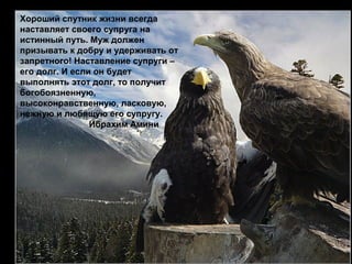 Хороший спутник жизни всегда 
наставляет своего супруга на 
истинный путь. Муж должен 
призывать к добру и удерживать от 
запретного! Наставление супруги – 
его долг. И если он будет 
выполнять этот долг, то получит 
богобоязненную, 
высоконравственную, ласковую, 
нежную и любящую его супругу. 
Ибрахим Амини 
 