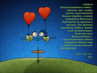 «ЗЗааддааччаа 
ббллааггооссллооввллёённнныыхх ссееммеейй –– 
ссддееллааттьь ттаакк,, ччттооббыы 
шшеессттьь ттыыссяяччееллееттиийй 
ББоожжььиихх ттррууддоовв,, аа ттааккжжее 
ссттррааддаанниияя ИИссттиинннныыхх 
РРооддииттееллеейй ннее ппррооппааллии вв 
ппууссттууюю.. ООннии ддооллжжнныы 
ззааввооееввааттьь ННееббеессаа,, ЗЗееммллюю 
ии ввссёё ччееллооввееччеессттввоо.. 
ККооннееччннааяя ццеелльь 
ББллааггооссллооввеенниияя –– 
ооссуущщеессттввллееннииее ииддееааллаа 
ттввоорреенниияя.. ИИммеенннноо ннаамм 
ппррееддссттооиитт ввыыппооллннииттьь 
ээттуу ррааббооттуу».. 
ППрреепп.. ММуунн ССоонн 
ММёённ 
 