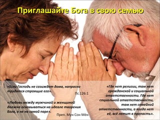 ППррииггллаашшааййттее ББооггаа вв ссввооюю ссееммььюю 
«Если Господь не созиждет дома, напрасно 
трудятся строящие его». 
Пс.126:1 
«Любовь между мужчиной и женщиной 
должна основываться на идеале творения 
Бога, а не на самой паре». 
Преп. Мун Сон Мён 
«Где нет религии, там нет 
гражданской и социальной 
ответственности. Где нет 
социальной ответственности, 
там нет семейной 
ответственности, а когда нет 
её, всё летит в пропасть». 
 