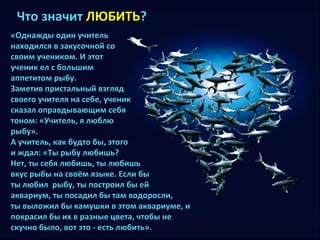 ЧЧттоо ззннааччиитт ЛЛЮЮББИИТТЬЬ?? 
«ООддннаажжддыы ооддиинн ууччииттеелльь 
ннааххооддииллссяя вв ззааккууссооччнноойй ссоо 
ссввооиимм ууччееннииккоомм.. ИИ ээттоотт 
ууччеенниикк еелл сс ббооллььшшиимм 
ааппппееттииттоомм ррыыббуу.. 
ЗЗааммееттиивв ппррииссттааллььнныыйй ввззгглляядд 
ссввооееггоо ууччииттеелляя ннаа ссееббее,, ууччеенниикк 
ссккааззаалл ооппррааввддыыввааюющщиимм ссееббяя 
ттоонноомм:: «УУччииттеелльь,, яя ллююббллюю 
ррыыббуу».. 
АА ууччииттеелльь,, ккаакк ббууддттоо ббыы,, ээттооггоо 
ии жжддаалл:: «ТТыы ррыыббуу ллююббиишшьь?? 
ННеетт,, ттыы ссееббяя ллююббиишшьь,, ттыы ллююббиишшьь 
ввккуусс ррыыббыы ннаа ссввооёёмм яяззыыккее.. ЕЕссллии ббыы 
ттыы ллююббиилл ррыыббуу,, ттыы ппооссттррооиилл ббыы еейй 
ааккввааррииуумм,, ттыы ппооссааддиилл ббыы ттаамм ввооддооррооссллии,, 
ттыы ввыыллоожжиилл ббыы ккааммуушшккии вв ээттоомм ааккввааррииууммее,, ии 
ппооккрраассиилл ббыы иихх вв ррааззнныыее ццввееттаа,, ччттооббыы ннее 
ссккууччнноо ббыыллоо,, ввоотт ээттоо -- еессттьь ллююббииттьь».. 
 