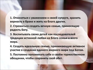 1. Относиться с уважением к своей супруге, хранить 
верность в браке и жить на благо других. 
2. Стремиться создать вечную семью, приносящую 
радость Богу. 
3. Воспитывать своих детей как последователей 
традиции истинной любви на благо семьи и всего 
мира. 
4. Создать идеальную семью, принимающую активное 
участие в создании единого мирного мира под Богом. 
5. Постоянно напоминать себе о своём торжественном 
обещании, чтобы сохранить свой обет. 
 