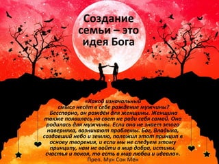 Создание 
семьи – это 
идея Бога 
«Какой изначальный 
смысл несёт в себе рождение мужчины? 
Бесспорно, он рождён для женщины. Женщина 
также появилась на свет не ради себя самой. Она 
родилась для мужчины. Если она не знает этого 
наверняка, возникают проблемы. Бог, Владыка, 
создавший небо и землю, положил этот принцип в 
основу творения, и если мы не следуем этому 
принципу, нам не войти в мир добра, истины, 
счастья и покоя, то есть в мир любви и идеала». 
Преп. Мун Сон Мён 
 