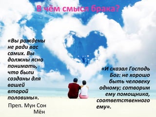 В чём смысл брака? 
«Вы рождены 
не ради вас 
самих. Вы 
должны ясно 
понимать, 
что были 
созданы для 
вашей 
второй 
половины». 
Преп. Мун Сон 
Мён 
«И сказал Господь 
Бог: не хорошо 
быть человеку 
одному; сотворим 
ему помощника, 
соответственного 
ему». 
 