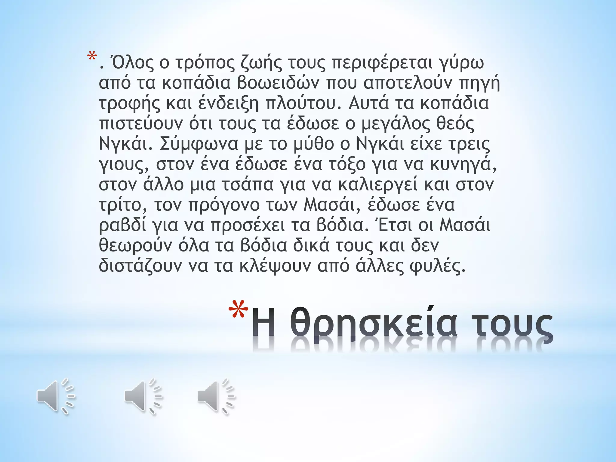 *. Όλος ο τρόπος ζωής τους περιφέρεται γύρω 
από τα κοπάδια βοωειδών που αποτελούν πηγή 
τροφής και ένδειξη πλούτου. Αυτά τα κοπάδια 
πιστεύουν ότι τους τα έδωσε ο μεγάλος θεός 
Νγκάι. Σύμφωνα με το μύθο o Νγκάι είχε τρεις 
γιους, στον ένα έδωσε ένα τόξο για να κυνηγά, 
στον άλλο μια τσάπα για να καλιεργεί και στον 
τρίτο, τον πρόγονο των Μασάι, έδωσε ένα 
ραβδί για να προσέχει τα βόδια. Έτσι οι Μασάι 
θεωρούν όλα τα βόδια δικά τους και δεν 
διστάζουν να τα κλέψουν από άλλες φυλές. 
* 
 