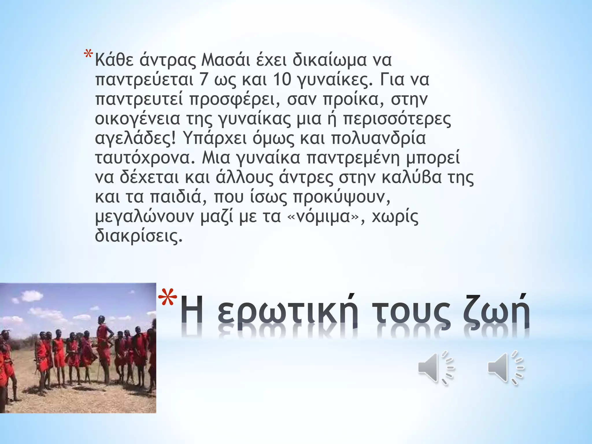 *Κάθε άντρας Μασάι έχει δικαίωμα να 
παντρεύεται 7 ως και 10 γυναίκες. Για να 
παντρευτεί προσφέρει, σαν προίκα, στην 
οικογένεια της γυναίκας μια ή περισσότερες 
αγελάδες! Υπάρχει όμως και πολυανδρία 
ταυτόχρονα. Μια γυναίκα παντρεμένη μπορεί 
να δέχεται και άλλους άντρες στην καλύβα της 
και τα παιδιά, που ίσως προκύψουν, 
μεγαλώνουν μαζί με τα «νόμιμα», χωρίς 
διακρίσεις. 
* 
 