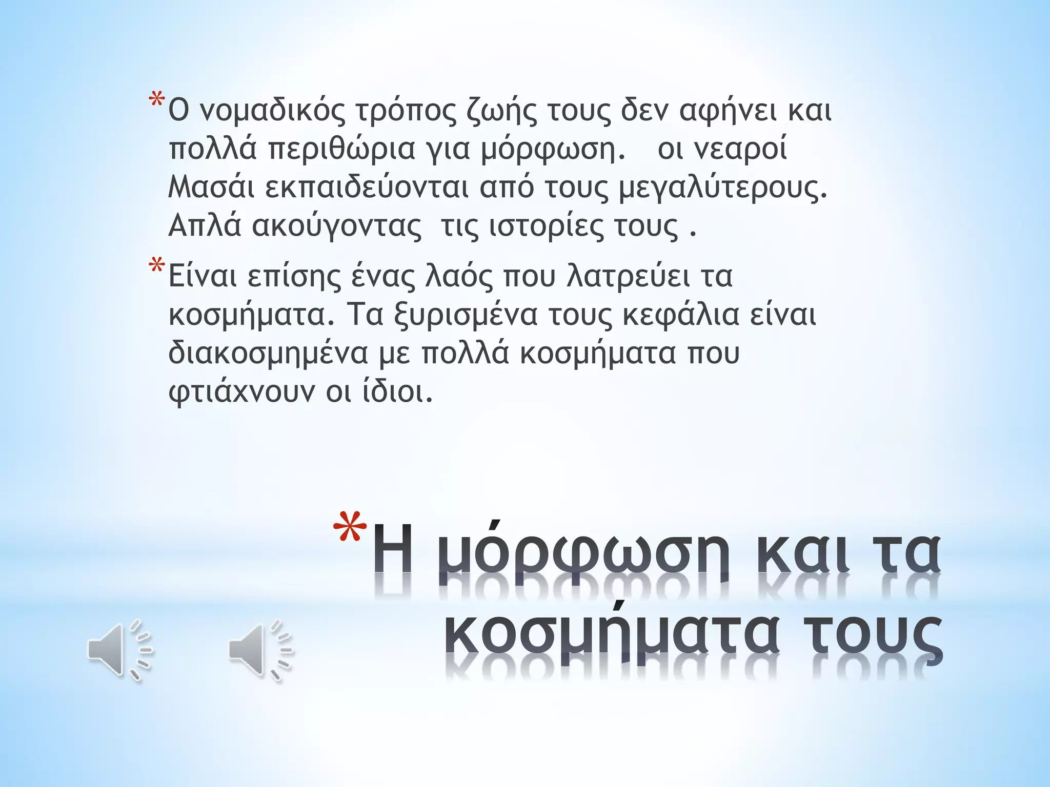 *Ο νομαδικός τρόπος ζωής τους δεν αφήνει και 
πολλά περιθώρια για μόρφωση. οι νεαροί 
Μασάι εκπαιδεύονται από τους μεγαλύτερους. 
Απλά ακούγοντας τις ιστορίες τους . 
*Είναι επίσης ένας λαός που λατρεύει τα 
κοσμήματα. Τα ξυρισμένα τους κεφάλια είναι 
διακοσμημένα με πολλά κοσμήματα που 
φτιάχνουν οι ίδιοι. 
* 
 