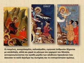 Οι ποιμένες, ανοιχτόκαρδοι, καλοκάγαθοι, ειρηνικοί άνθρωποι δέχονται 
με κατάπληξη, αλλά και χαρά το μήνυμα του ερχομού του Μεσσία, 
αντιπροσωπεύοντας την αγαθή μερίδα των αληθινών Ισραηλιτών που 
άκουσαν το καλό άγγελμα της σωτηρίας και το ενστερνίστηκαν αμέσως. 
 