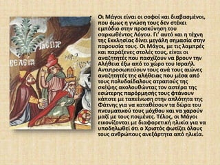 • Οι Μάγοι είναι οι σοφοί και διαβασμένοι, 
που όμως η γνώση τους δεν στέκει 
εμπόδιο στην προσκύνηση του 
σαρκωθέντος Λόγου. Γι’ αυτό και η τέχνη 
της Εκκλησίας δίνει μεγάλη σημασία στην 
παρουσία τους. Οι Μάγοι, με τις λαμπρές 
και παράξενες στολές τους, είναι οι 
αναζητητές που πασχίζουν να βρουν την 
Αλήθεια έξω από το χώρο του Ισραήλ. 
Αντιπροσωπεύουν τους ανά τους αιώνες 
αναζητητές της αλήθειας που μέσα από 
τους πολυδαίδαλους ατραπούς της 
σκέψης ακολουθώντας τον αστέρα της 
εσώτερης παρόρμησής τους φτάνουν 
κάποτε με ταπείνωση στην απλότητα της 
Φάτνης για να καταθέσουν τα δώρα του 
πνευματικού τους μόχθου και να χαρούν 
μαζί με τους ποιμένες. Τέλος, οι Μάγοι 
εικονίζονται με διαφορετική ηλικία για να 
υποδηλωθεί ότι ο Χριστός φωτίζει όλους 
τους ανθρώπους ανεξάρτητα από ηλικία. 
 