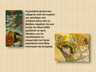 Η μοναδική ακτίνα που 
εξέρχεται από τον ουρανό 
και καταλήγει στο 
σπήλαιο πάνω από το 
βρέφος, σημαίνει την μια 
ουσία του Θεού αλλά 
χωρίζεται σε τρεις 
λάμψεις, για να 
προσδιορίσει τη 
συμμετοχή των τριών 
προσώπων στην θεία 
οικονομία της σωτηρίας. 
 