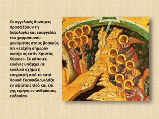 Οι αγγελικές δυνάμεις 
προσφέρουν τη 
δοξολογία και ευαγγελία 
του χαρμόσυνου 
μηνύματος στους βοσκούς 
ότι «ετέχθη σήμερον 
σωτήρ ος εστίν Χριστός 
Κύριος». Σε κάποιες 
εικόνες υπάρχει σε 
κυκλικό σχήμα η 
επιγραφή από το κατά 
Λουκά Ευαγγέλιο,«Δόξα 
εν υψίστοις Θεό και επί 
γης ειρήνη εν ανθρώποις 
ευδοκία». 
 