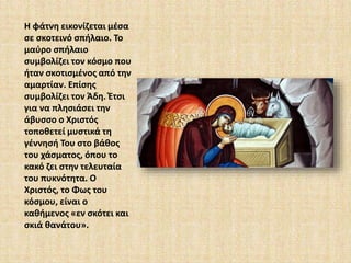 Η φάτνη εικονίζεται μέσα 
σε σκοτεινό σπήλαιο. Το 
μαύρο σπήλαιο 
συμβολίζει τον κόσμο που 
ήταν σκοτισμένος από την 
αμαρτίαν. Επίσης 
συμβολίζει τον Άδη. Έτσι 
για να πλησιάσει την 
άβυσσο ο Χριστός 
τοποθετεί μυστικά τη 
γέννησή Του στο βάθος 
του χάσματος, όπου το 
κακό ζει στην τελευταία 
του πυκνότητα. Ο 
Χριστός, το Φως του 
κόσμου, είναι ο 
καθήμενος «εν σκότει και 
σκιά θανάτου». 
 