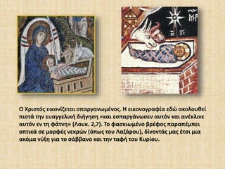 Ο Χριστός εικονίζεται σπαργανωμένος. Η εικονογραφία εδώ ακολουθεί 
πιστά την ευαγγελική διήγηση «και εσπαργάνωσεν αυτόν και ανέκλινε 
αυτόν εν τη φάτνη» (Λουκ. 2,7). Το φασκιωμένο βρέφος παραπέμπει 
οπτικά σε μορφές νεκρών (όπως του Λαζάρου), δίνοντάς μας έτσι μια 
ακόμα νύξη για το σάββανο και την ταφή του Κυρίου. 
 