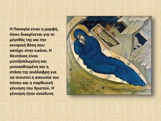 Η Παναγία είναι η μορφή, 
όπου διακρίνεται για το 
μέγεθός της και την 
κεντρική θέση που 
κατέχει στην εικόνα. Η 
Θεοτόκος είναι 
μισοξαπλωμένη και 
μισοκαθισμένη και η 
στάση της ανάλαφρη για 
να τονιστεί η απουσία του 
πόνου και η παρθενική 
γέννηση του Χριστού. Η 
γέννηση ήταν ανώδυνη 
 