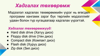 Хадгалах төхөөрөмж 
Мэдээлэл хадгалах төхөөрөмжийн үүрэг нь өгөгдөл 
программ хангамж зэрэг бүх төрлийн мэдээллийг 
удаан болон түр хугацаагаар хадгалах үүрэгтэй. 
Хадгалах төхөөрөмжүүд: 
● Hard disk drive (Хатуу диск) 
● Floppy disk drive (Уян диск) 
● Compact disk (Компакт диск) 
● Flash disk (Хуруу диск) 
● Zip disk (Зип диск) 
 