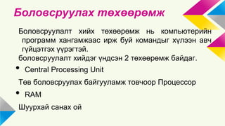 Боловсруулах төхөөрөмж 
Боловсруулалт хийх төхөөрөмж нь компьютерийн 
программ хангамжаас ирж буй командыг хүлээн авч 
гүйцэтгэх үүрэгтэй. 
боловсруулалт хийдэг үндсэн 2 төхөөрөмж байдаг. 
• Central Processing Unit 
Төв боловсруулах байгууламж товчоор Процессор 
• RAM 
Шуурхай санах ой 
 