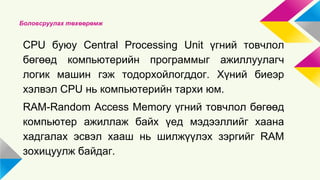 Боловсруулах төхөөрөмж 
CPU буюу Central Processing Unit үгний товчлол 
бөгөөд компьютерийн программыг ажиллуулагч 
логик машин гэж тодорхойлогддог. Хүний биеэр 
хэлвэл CPU нь компьютерийн тархи юм. 
RAM-Random Access Memory үгний товчлол бөгөөд 
компьютер ажиллаж байх үед мэдээллийг хаана 
хадгалах эсвэл хааш нь шилжүүлэх зэргийг RAM 
зохицуулж байдаг. 
 