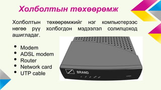 Холболтын төхөөрөмж 
Холболтын төхөөрөмжийг нэг компьютерээс 
нөгөө рүү холбогдон мэдээлэл солилцоход 
ашигладаг. 
• Modem 
• ADSL modem 
• Router 
• Network card 
• UTP cable 
