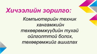 Хичээлийн зорилго: 
Компьютерийн техник 
хангамжийн 
төхөөрөмжүүдийн тухай 
ойлголттой болох, 
төхөөрөмжийг ашиглах 
 