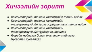 Хичээлийн зорилт 
● Компьютерийн техник хангамжийг танин мэдэх 
● Компьютерийн техник хангамжийн 
төхөөрөмжүүдийн үүрэг зориулалтыг танин мэдэх 
● Компьютерийн техник хангамжийн 
төхөөрөмжүүдийг үүргээр нь ангилах 
● Өөрийн мэдлэгээ болон олж авсэн мэдлэгээ 
бусадтай хуваалцах 
 