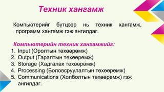 Техник хангамж 
Компьютерийг бүтцээр нь техник хангамж, 
программ хангамж гэж ангилдаг. 
Компьютерийн техник хангамжийг: 
1. Input (Оролтын төхөөрөмж) 
2. Output (Гаралтын төхөөрөмж) 
3. Storage (Хадгалах төхөөрөмж) 
4. Processing (Боловсруулалтын төхөөрөмж) 
5. Communications (Холболтын төхөөрөмж) гэж 
ангилдаг. 
 