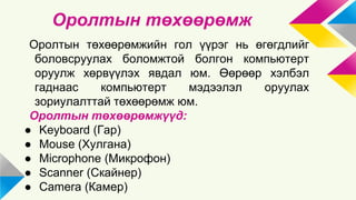 Оролтын төхөөрөмж 
Оролтын төхөөрөмжийн гол үүрэг нь өгөгдлийг 
боловсруулах боломжтой болгон компьютерт 
оруулж хөрвүүлэх явдал юм. Өөрөөр хэлбэл 
гаднаас компьютерт мэдээлэл оруулах 
зориулалттай төхөөрөмж юм. 
Оролтын төхөөрөмжүүд: 
● Keyboard (Гар) 
● Mouse (Хулгана) 
● Microphone (Микрофон) 
● Scanner (Скайнер) 
● Camera (Камер) 
 