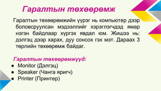 Гаралтын төхөөрөмж 
Гаралтын төхөөрөмжийн үүрэг нь компьютер дээр 
боловсруулсан мэдээллийг хэрэглэгчдэд ямар 
нэгэн байдлаар хүргэх явдал юм. Жишээ нь: 
дэлгэц дээр харах, дуу сонсох гэх мэт. Дараах 3 
төрлийн төхөөрөмж байдаг. 
Гаралтын төхөөрөмжүүд: 
● Monitor (Дэлгэц) 
● Speaker (Чанга яригч) 
● Printer (Принтер) 
 