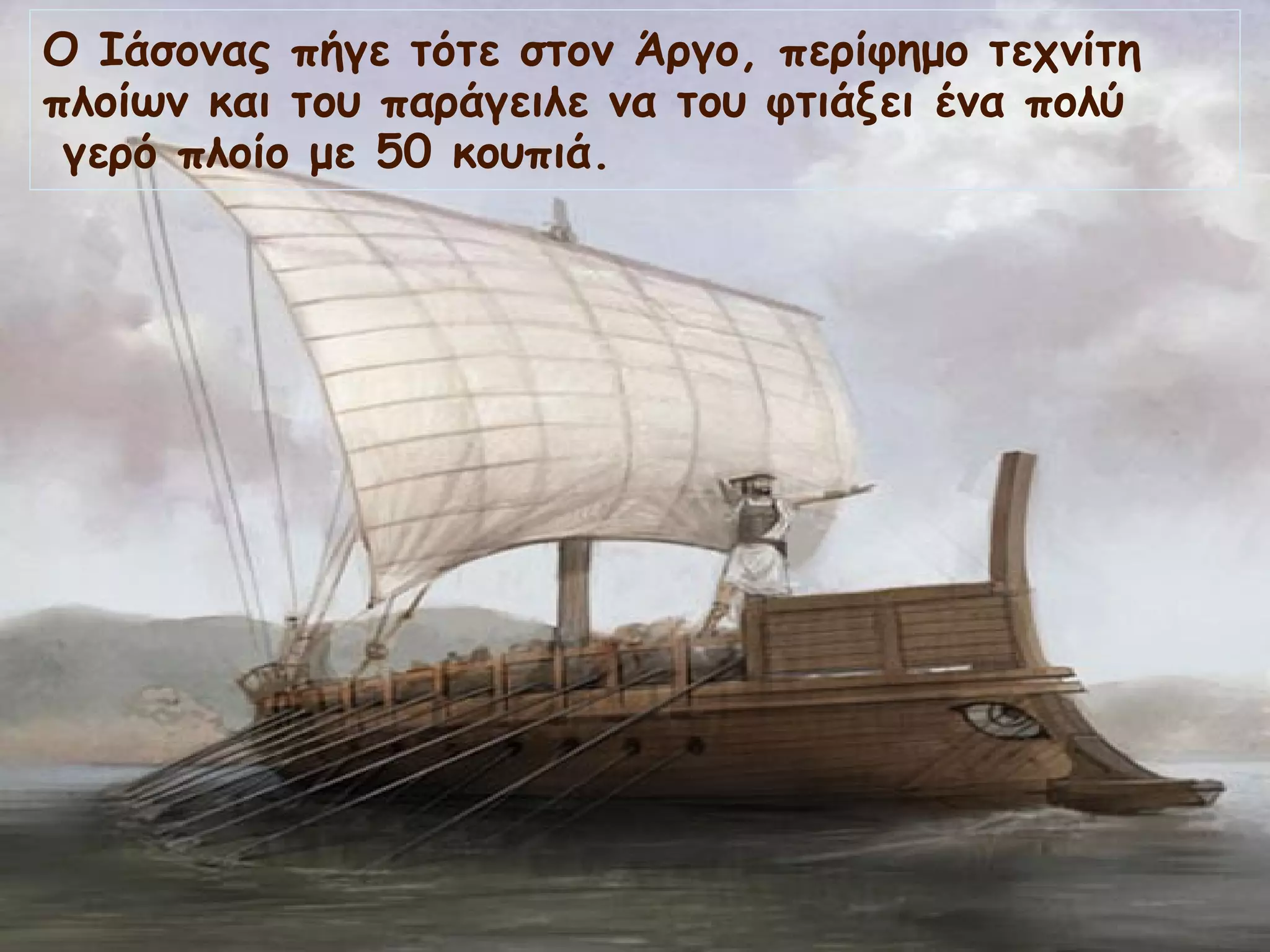 Ο Ιάσονας πήγε τότε στον Άργο, περίφημο τεχνίτη 
πλοίων και του παράγειλε να του φτιάξει ένα πολύ 
γερό πλοίο με 50 κουπιά. 
 