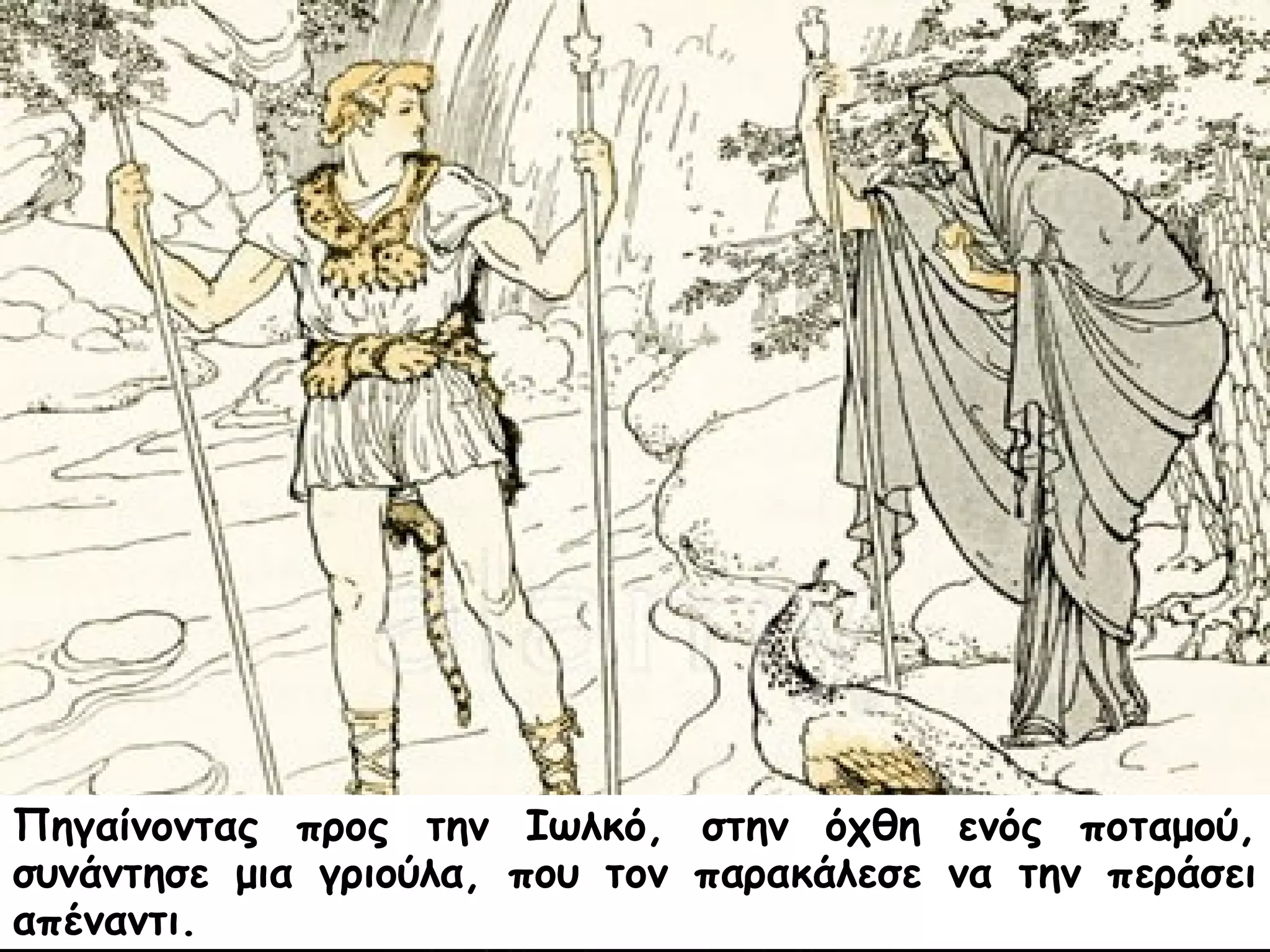 Πηγαίνοντας προς την Ιωλκό, στην όχθη ενός ποταμού, 
συνάντησε μια γριούλα, που τον παρακάλεσε να την περάσει 
απέναντι. 
 