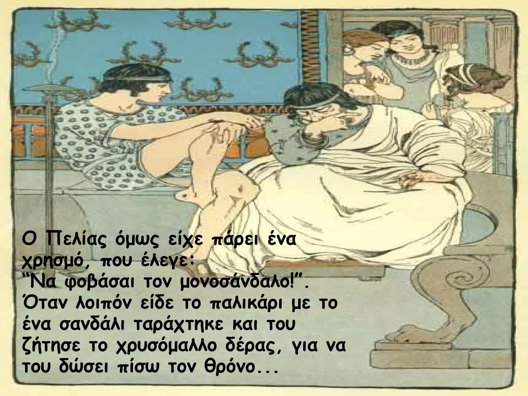 Ο Πελίας όμως είχε πάρει ένα 
χρησμό, που έλεγε: 
“Να φοβάσαι τον μονοσάνδαλο!”. 
Όταν λοιπόν είδε το παλικάρι με το 
ένα σανδάλι ταράχτηκε και του 
ζήτησε το χρυσόμαλλο δέρας, για να 
του δώσει πίσω τον θρόνο... 
 