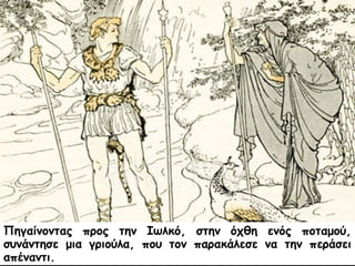 Πηγαίνοντας προς την Ιωλκό, στην όχθη ενός ποταμού, 
συνάντησε μια γριούλα, που τον παρακάλεσε να την περάσει 
απέναντι. 
 