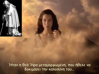 Ήταν η θεά Ήρα μεταμορφωμένη, που ήθελε να 
δοκιμάσει την καλοσύνη του... 
 